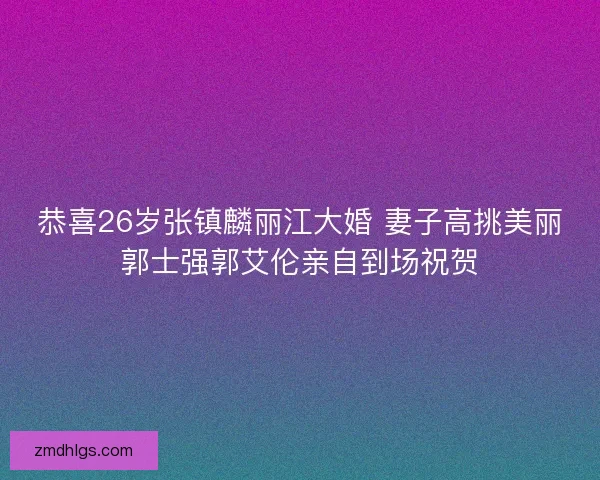 恭喜26岁张镇麟丽江大婚 妻子高挑美丽郭士强郭艾伦亲自到场祝贺