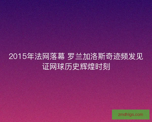 2015年法网落幕 罗兰加洛斯奇迹频发见证网球历史辉煌时刻