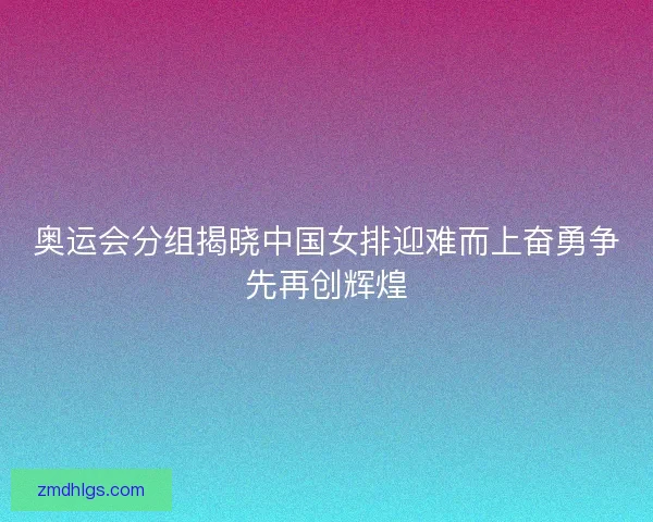 奥运会分组揭晓中国女排迎难而上奋勇争先再创辉煌 奥运会分组揭晓中国女排迎难而上奋勇争先再创辉煌