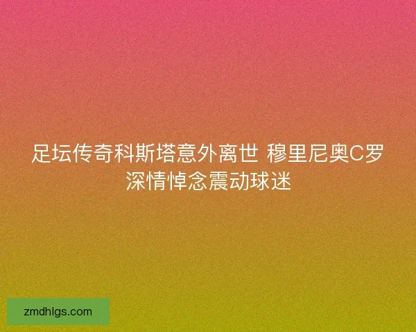 足坛传奇科斯塔意外离世 穆里尼奥C罗深情悼念震动球迷