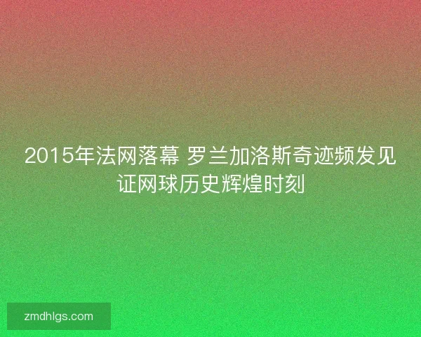 2015年法网落幕 罗兰加洛斯奇迹频发见证网球历史辉煌时刻