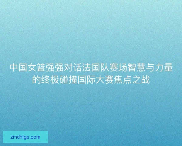 中国女篮强强对话法国队赛场智慧与力量的终极碰撞国际大赛焦点之战