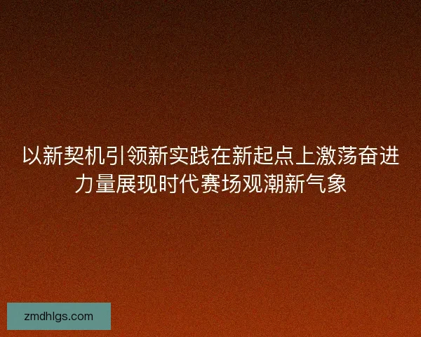以新契机引领新实践在新起点上激荡奋进力量展现时代赛场观潮新气象