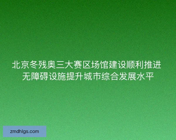北京冬残奥三大赛区场馆建设顺利推进 无障碍设施提升城市综合发展水平