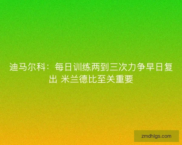 迪马尔科：每日训练两到三次力争早日复出 米兰德比至关重要