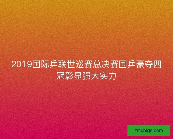 2019国际乒联世巡赛总决赛国乒豪夺四冠彰显强大实力