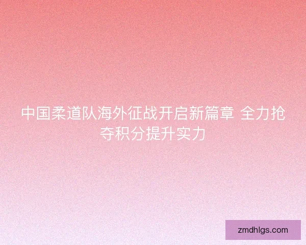 中国柔道队海外征战开启新篇章 全力抢夺积分提升实力