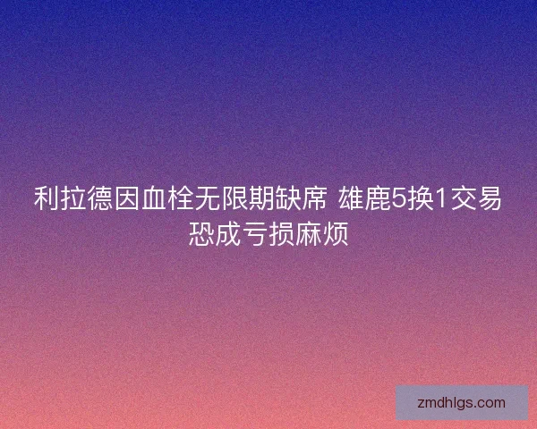 利拉德因血栓无限期缺席 雄鹿5换1交易恐成亏损麻烦