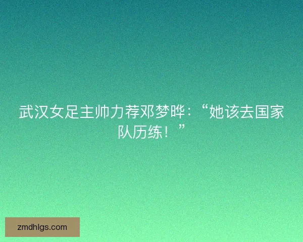 武汉女足主帅力荐邓梦晔：“她该去国家队历练！”