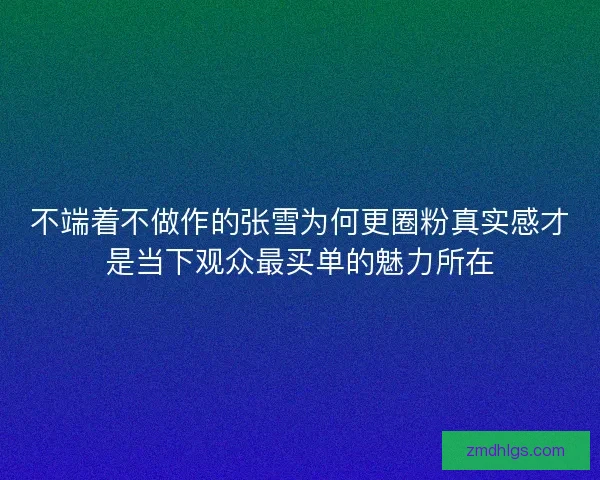 不端着不做作的张雪为何更圈粉真实感才是当下观众最买单的魅力所在