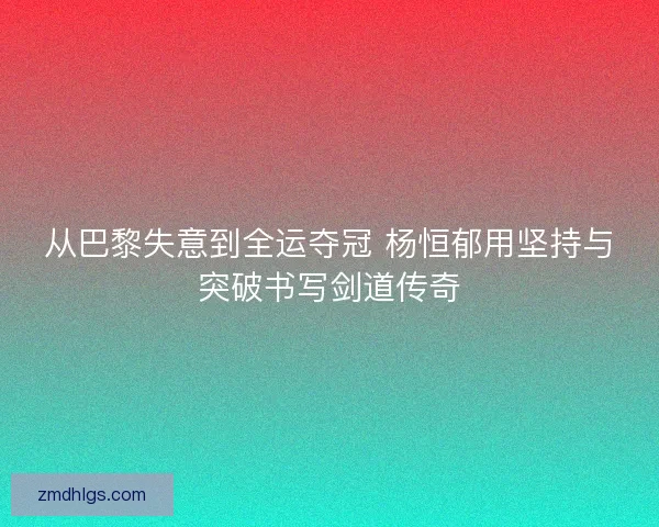 从巴黎失意到全运夺冠 杨恒郁用坚持与突破书写剑道传奇