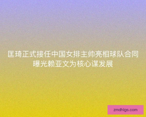 匡琦正式接任中国女排主帅亮相球队合同曝光赖亚文为核心谋发展