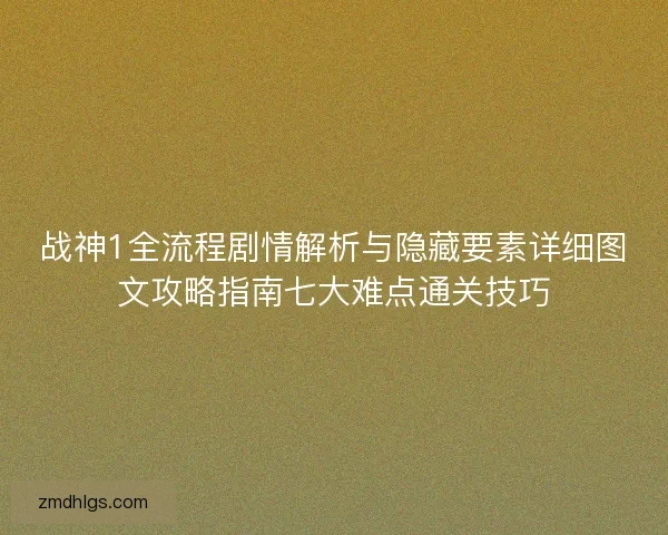 战神1全流程剧情解析与隐藏要素详细图文攻略指南七大难点通关技巧