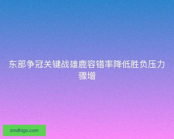 东部争冠关键战雄鹿容错率降低胜负压力骤增