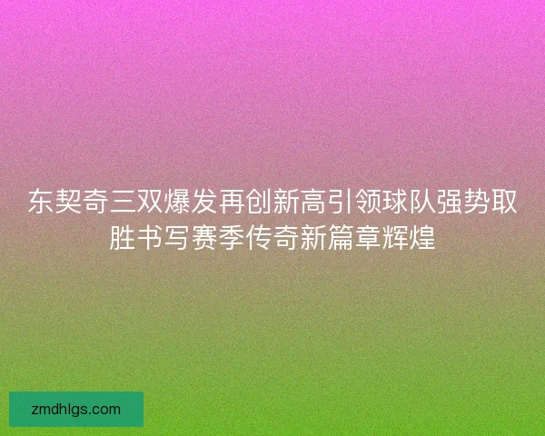 东契奇三双爆发再创新高引领球队强势取胜书写赛季传奇新篇章辉煌