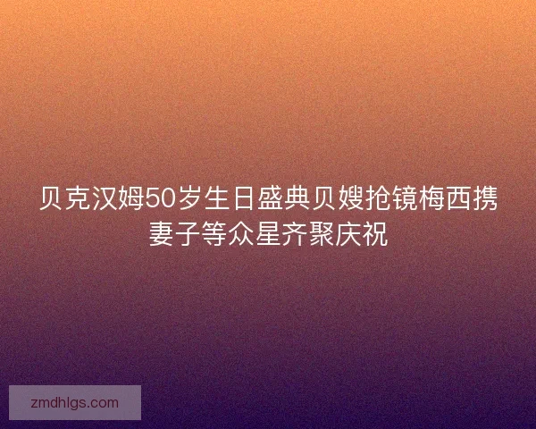 贝克汉姆50岁生日盛典贝嫂抢镜梅西携妻子等众星齐聚庆祝