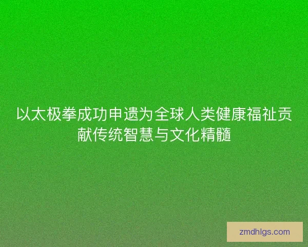 以太极拳成功申遗为全球人类健康福祉贡献传统智慧与文化精髓