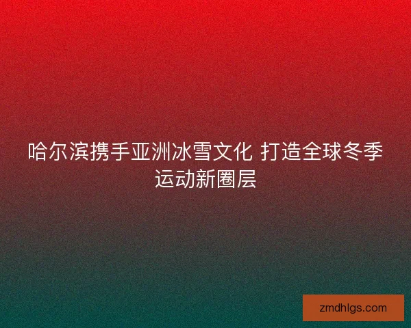 哈尔滨携手亚洲冰雪文化 打造全球冬季运动新圈层