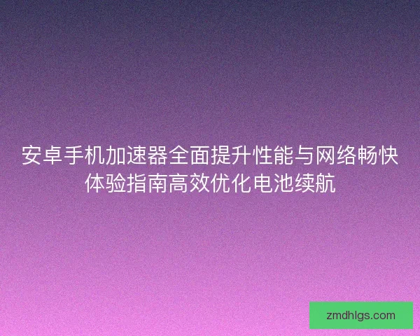 安卓手机加速器全面提升性能与网络畅快体验指南高效优化电池续航